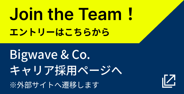 Join the Team! エントリーはこちらから ※外部サイトへ遷移します。 Bigwave & Co. キャリア採用ページへ